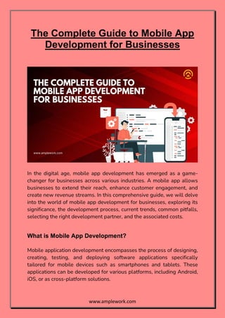 www.amplework.com
The Complete Guide to Mobile App
Development for Businesses
In the digital age, mobile app development has emerged as a game-
changer for businesses across various industries. A mobile app allows
businesses to extend their reach, enhance customer engagement, and
create new revenue streams. In this comprehensive guide, we will delve
into the world of mobile app development for businesses, exploring its
significance, the development process, current trends, common pitfalls,
selecting the right development partner, and the associated costs.
What is Mobile App Development?
Mobile application development encompasses the process of designing,
creating, testing, and deploying software applications specifically
tailored for mobile devices such as smartphones and tablets. These
applications can be developed for various platforms, including Android,
iOS, or as cross-platform solutions.
 