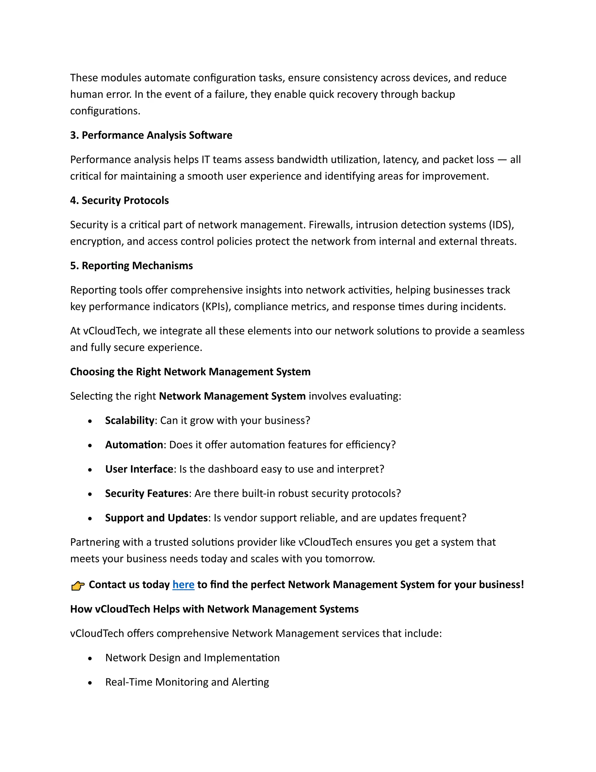 These modules automate configuration tasks, ensure consistency across devices, and reduce
human error. In the event of a failure, they enable quick recovery through backup
configurations.
3. Performance Analysis Software
Performance analysis helps IT teams assess bandwidth utilization, latency, and packet loss — all
critical for maintaining a smooth user experience and identifying areas for improvement.
4. Security Protocols
Security is a critical part of network management. Firewalls, intrusion detection systems (IDS),
encryption, and access control policies protect the network from internal and external threats.
5. Reporting Mechanisms
Reporting tools offer comprehensive insights into network activities, helping businesses track
key performance indicators (KPIs), compliance metrics, and response times during incidents.
At vCloudTech, we integrate all these elements into our network solutions to provide a seamless
and fully secure experience.
Choosing the Right Network Management System
Selecting the right Network Management System involves evaluating:
• Scalability: Can it grow with your business?
• Automation: Does it offer automation features for efficiency?
• User Interface: Is the dashboard easy to use and interpret?
• Security Features: Are there built-in robust security protocols?
• Support and Updates: Is vendor support reliable, and are updates frequent?
Partnering with a trusted solutions provider like vCloudTech ensures you get a system that
meets your business needs today and scales with you tomorrow.
Contact us today here to find the perfect Network Management System for your business!
How vCloudTech Helps with Network Management Systems
vCloudTech offers comprehensive Network Management services that include:
• Network Design and Implementation
• Real-Time Monitoring and Alerting
 
