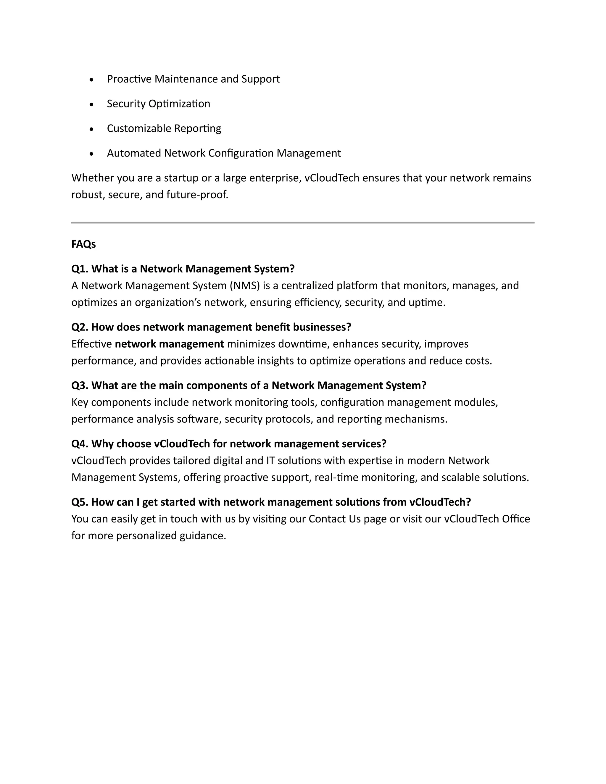 • Proactive Maintenance and Support
• Security Optimization
• Customizable Reporting
• Automated Network Configuration Management
Whether you are a startup or a large enterprise, vCloudTech ensures that your network remains
robust, secure, and future-proof.
FAQs
Q1. What is a Network Management System?
A Network Management System (NMS) is a centralized platform that monitors, manages, and
optimizes an organization’s network, ensuring efficiency, security, and uptime.
Q2. How does network management benefit businesses?
Effective network management minimizes downtime, enhances security, improves
performance, and provides actionable insights to optimize operations and reduce costs.
Q3. What are the main components of a Network Management System?
Key components include network monitoring tools, configuration management modules,
performance analysis software, security protocols, and reporting mechanisms.
Q4. Why choose vCloudTech for network management services?
vCloudTech provides tailored digital and IT solutions with expertise in modern Network
Management Systems, offering proactive support, real-time monitoring, and scalable solutions.
Q5. How can I get started with network management solutions from vCloudTech?
You can easily get in touch with us by visiting our Contact Us page or visit our vCloudTech Office
for more personalized guidance.
 