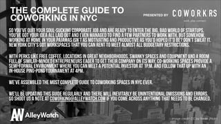THE COMPLETE GUIDE TO
COWORKING IN NYC

PRESENTED BY

So you’ve quit your soul-sucking corporate job and are ready to enter the big, bad world of startups.
You’ve got your idea all laid out and even managed to find a few partners to work with. But somehow,
working at home in your pajamas isn’t as motivating and productive as you’d hoped it’d be? Don’t sweat it.
New York City’s got workspaces that you can rent to meet almost all budgetary restrictions.
!

With perks like free coffee, locations in great neighborhoods, swanky spaces and equipment and a room
full of similar-minded entrepreneurs eager to get their company on its way, co-working spaces provide a
semi-formal environment where you can meet a potential investor at 1p.m. and follow that up with an
in-house ping-pong tournament at 4pm.
!

We’ve assembled the most complete guide to coworking spaces in nyc ever.
!

We’ll be updating this guide regularly and There will inevitably be unintentional omissions and errors.
so shoot us a note at coworking@alleywatch.com if you come across anything that needs to be changed.

Image credit: CC by Trodel (Flickr)

 