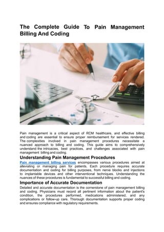 The Complete Guide
Billing And Coding
To Pain Management
Pain management is a critical aspect of RCM healthcare, and effective billing
and coding are essential to ensure proper reimbursement for services rendered.
The complexities involved in pain management procedures necessitate a
nuanced approach to billing and coding. This guide aims to comprehensively
understand the intricacies, best practices, and challenges associated with pain
management billing and coding.
Understanding Pain Management Procedures
Pain management billing services encompasses various procedures aimed at
alleviating or managing pain for patients. Each procedure requires accurate
documentation and coding for billing purposes, from nerve blocks and injections
to implantable devices and other interventional techniques. Understanding the
nuances of these procedures is fundamental to successful billing and coding.
Importance of Accurate Documentation
Detailed and accurate documentation is the cornerstone of pain management billing
and coding. Physicians must record all pertinent information about the patient's
condition, the procedures performed, medications administered, and any
complications or follow-up care. Thorough documentation supports proper coding
and ensures compliance with regulatory requirements.
 