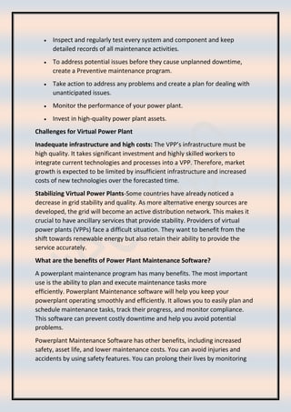 • Inspect and regularly test every system and component and keep
detailed records of all maintenance activities.
• To address potential issues before they cause unplanned downtime,
create a Preventive maintenance program.
• Take action to address any problems and create a plan for dealing with
unanticipated issues.
• Monitor the performance of your power plant.
• Invest in high-quality power plant assets.
Challenges for Virtual Power Plant
Inadequate infrastructure and high costs: The VPP’s infrastructure must be
high quality. It takes significant investment and highly skilled workers to
integrate current technologies and processes into a VPP. Therefore, market
growth is expected to be limited by insufficient infrastructure and increased
costs of new technologies over the forecasted time.
Stabilizing Virtual Power Plants-Some countries have already noticed a
decrease in grid stability and quality. As more alternative energy sources are
developed, the grid will become an active distribution network. This makes it
crucial to have ancillary services that provide stability. Providers of virtual
power plants (VPPs) face a difficult situation. They want to benefit from the
shift towards renewable energy but also retain their ability to provide the
service accurately.
What are the benefits of Power Plant Maintenance Software?
A powerplant maintenance program has many benefits. The most important
use is the ability to plan and execute maintenance tasks more
efficiently. Powerplant Maintenance software will help you keep your
powerplant operating smoothly and efficiently. It allows you to easily plan and
schedule maintenance tasks, track their progress, and monitor compliance.
This software can prevent costly downtime and help you avoid potential
problems.
Powerplant Maintenance Software has other benefits, including increased
safety, asset life, and lower maintenance costs. You can avoid injuries and
accidents by using safety features. You can prolong their lives by monitoring
 
