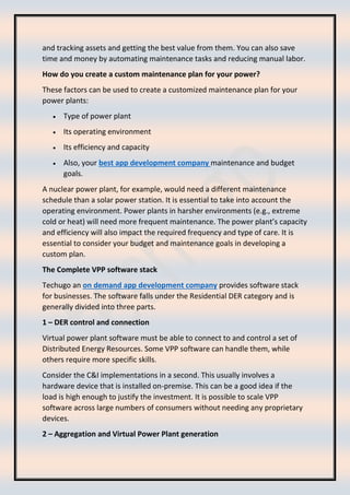 and tracking assets and getting the best value from them. You can also save
time and money by automating maintenance tasks and reducing manual labor.
How do you create a custom maintenance plan for your power?
These factors can be used to create a customized maintenance plan for your
power plants:
• Type of power plant
• Its operating environment
• Its efficiency and capacity
• Also, your best app development company maintenance and budget
goals.
A nuclear power plant, for example, would need a different maintenance
schedule than a solar power station. It is essential to take into account the
operating environment. Power plants in harsher environments (e.g., extreme
cold or heat) will need more frequent maintenance. The power plant’s capacity
and efficiency will also impact the required frequency and type of care. It is
essential to consider your budget and maintenance goals in developing a
custom plan.
The Complete VPP software stack
Techugo an on demand app development company provides software stack
for businesses. The software falls under the Residential DER category and is
generally divided into three parts.
1 – DER control and connection
Virtual power plant software must be able to connect to and control a set of
Distributed Energy Resources. Some VPP software can handle them, while
others require more specific skills.
Consider the C&I implementations in a second. This usually involves a
hardware device that is installed on-premise. This can be a good idea if the
load is high enough to justify the investment. It is possible to scale VPP
software across large numbers of consumers without needing any proprietary
devices.
2 – Aggregation and Virtual Power Plant generation
 