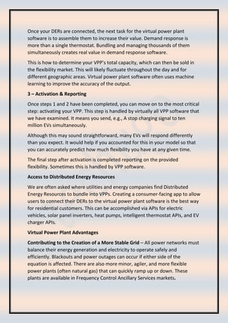 Once your DERs are connected, the next task for the virtual power plant
software is to assemble them to increase their value. Demand response is
more than a single thermostat. Bundling and managing thousands of them
simultaneously creates real value in demand response software.
This is how to determine your VPP’s total capacity, which can then be sold in
the flexibility market. This will likely fluctuate throughout the day and for
different geographic areas. Virtual power plant software often uses machine
learning to improve the accuracy of the output.
3 – Activation & Reporting
Once steps 1 and 2 have been completed, you can move on to the most critical
step: activating your VPP. This step is handled by virtually all VPP software that
we have examined. It means you send, e.g., A stop charging signal to ten
million EVs simultaneously.
Although this may sound straightforward, many EVs will respond differently
than you expect. It would help if you accounted for this in your model so that
you can accurately predict how much flexibility you have at any given time.
The final step after activation is completed reporting on the provided
flexibility. Sometimes this is handled by VPP software.
Access to Distributed Energy Resources
We are often asked where utilities and energy companies find Distributed
Energy Resources to bundle into VPPs. Creating a consumer-facing app to allow
users to connect their DERs to the virtual power plant software is the best way
for residential customers. This can be accomplished via APIs for electric
vehicles, solar panel inverters, heat pumps, intelligent thermostat APIs, and EV
charger APIs.
Virtual Power Plant Advantages
Contributing to the Creation of a More Stable Grid – All power networks must
balance their energy generation and electricity to operate safely and
efficiently. Blackouts and power outages can occur if either side of the
equation is affected. There are also more minor, agiler, and more flexible
power plants (often natural gas) that can quickly ramp up or down. These
plants are available in Frequency Control Ancillary Services markets.
 