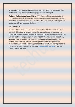 This market pays plants to be available at all times. VPPs can function in this
sector by quickly charging or discharging power from the grid.
Reduced Emissions and Load shifting: VPPs allow real-time movement and
pricing of residential, commercial, and industrial loads to be managed by grid
operators. If done correctly, this will reduce the need for high-emitting power
stations and lower carbon emissions.
Let’s wrap it up:
It is crucial to maintain power plants safely and reliably. You can follow the
advice in this article to create a comprehensive maintenance plan and use
predictive maintenance techniques to invest in quality power plant assets. This
will ensure that your power plant runs smoothly for many years. In addition,
you can rely on us to help you track the vital support in maintaining your
power. We have many features, including historical records, preventive
maintenance, work order tracking, and reports to assist with making informed
decisions. To know more about features, Connect with Techugo, a top app
development company.
 