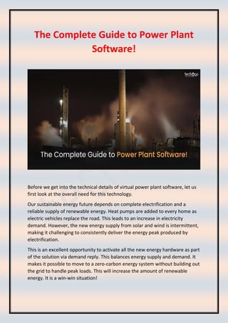 The Complete Guide to Power Plant
Software!
Before we get into the technical details of virtual power plant software, let us
first look at the overall need for this technology.
Our sustainable energy future depends on complete electrification and a
reliable supply of renewable energy. Heat pumps are added to every home as
electric vehicles replace the road. This leads to an increase in electricity
demand. However, the new energy supply from solar and wind is intermittent,
making it challenging to consistently deliver the energy peak produced by
electrification.
This is an excellent opportunity to activate all the new energy hardware as part
of the solution via demand reply. This balances energy supply and demand. It
makes it possible to move to a zero-carbon energy system without building out
the grid to handle peak loads. This will increase the amount of renewable
energy. It is a win-win situation!
 
