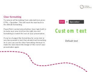 Clear formatting
To remove all formatting from selected text, press
CTRL + Spacebar. This will reset the text back to
the default formatting.
PowerPoint content placeholders have logic built in
to make sure your text has the right size and
formatting to match the rest of your presentation.
If you’ve changed the formatting for some text or
you have pasted in text that already had formatting
on it, you can use the clear formatting shortcut to
make the text match the design of the rest of your
presentation again.
Ctrl Spacebar+
Custom text
Default text
 