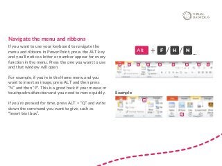 Navigate the menu and ribbons
If you want to use your keyboard to navigate the
menu and ribbons in PowerPoint, press the ALT key
and you’ll notice a letter or number appear for every
function in the menu. Press the one you want to use
and that window will open.
For example, if you’re in the Home menu and you
want to insert an image, press ALT and then press
“N” and then “P”. This is a great hack if your mouse or
touchpad malfunction and you need to move quickly.
If you’re pressed for time, press ALT + “Q” and write
down the command you want to give, such as
“Insert text box”.
Alt F+ H N
…/ /
Example
 