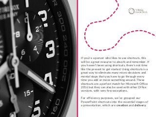 If you’re a person who likes to use shortcuts, this
will be a great resource to absorb and remember. If
you haven’t been using shortcuts, there’s not time
like the present to get started. Using shortcuts is a
great way to eliminate many micro-decisions and
mental stops that you have to go through every
time you add or move something around. These
shortcuts are a perfect match for Microsoft Office
2016 but they can also be used with other Office
versions, with very few exceptions.
For efficiency purposes, we’ve grouped our
PowerPoint shortcuts into the essential stages of
a presentation, which are creation and delivery.
 