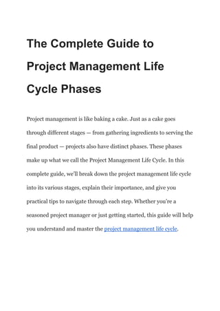 The Complete Guide to
Project Management Life
Cycle Phases
Project management is like baking a cake. Just as a cake goes
through different stages — from gathering ingredients to serving the
final product — projects also have distinct phases. These phases
make up what we call the Project Management Life Cycle. In this
complete guide, we’ll break down the project management life cycle
into its various stages, explain their importance, and give you
practical tips to navigate through each step. Whether you’re a
seasoned project manager or just getting started, this guide will help
you understand and master the project management life cycle.
 