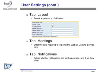 Assisting Companies Leverage
Investments in SAP Solutions
User Settings (cont.)
 Tab: Layout
 Tweak appearance of cFolders
 Tab: Meetings
 Enter the data required to log onto the WebEx Meeting Service
here
 Tab: Notifications
 Define whether notifications are sent as e-mails, and if so, how
often
Page 10
© 2010 Shobhit Singhal
 