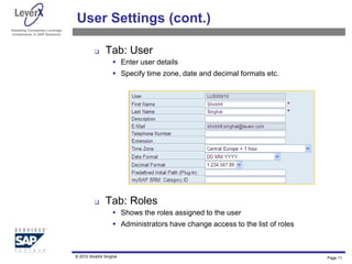 Assisting Companies Leverage
Investments in SAP Solutions
User Settings (cont.)
 Tab: User
 Enter user details
 Specify time zone, date and decimal formats etc.
 Tab: Roles
 Shows the roles assigned to the user
 Administrators have change access to the list of roles
Page 11
© 2010 Shobhit Singhal
 