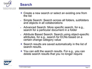Assisting Companies Leverage
Investments in SAP Solutions
Page 13
Search
 Create a new search or select an existing one from
the list
 Simple Search: Search across all folders, subfolders
and objects in all collaborations
 Advanced Search: More specific search, for e.g.,
search for a particular document in a folder
 Attribute Based Search: Search using object-specific
attributes, for e.g., search for ECNs based on a
certain change category value
 Search results are saved automatically in the list of
search results.
 You can edit the search results. For e.g., you can
delete search results that you no longer require
© 2010 Shobhit Singhal
 