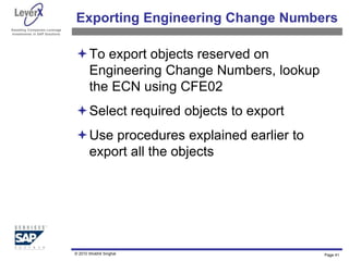 Assisting Companies Leverage
Investments in SAP Solutions
Exporting Engineering Change Numbers
To export objects reserved on
Engineering Change Numbers, lookup
the ECN using CFE02
Select required objects to export
Use procedures explained earlier to
export all the objects
Page 41
© 2010 Shobhit Singhal
 