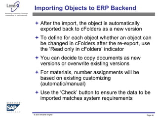 Assisting Companies Leverage
Investments in SAP Solutions
Importing Objects to ERP Backend
 After the import, the object is automatically
exported back to cFolders as a new version
 To define for each object whether an object can
be changed in cFolders after the re-export, use
the ‘Read only in cFolders’ indicator
 You can decide to copy documents as new
versions or overwrite existing versions
 For materials, number assignments will be
based on existing customizing
(automatic/manual)
 Use the ‘Check’ button to ensure the data to be
imported matches system requirements
Page 46
© 2010 Shobhit Singhal
 