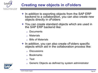 Assisting Companies Leverage
Investments in SAP Solutions
Creating new objects in cFolders
 In addition to exporting objects from the SAP ERP
backend to a collaboration, you can also create new
objects directly in cFolders
 You can create standard objects which are used in
the SAP ERP backend like:
 Documents
 Materials
 Bills of Materials
 In addition, you can also create cFolders specific
objects which aid in the collaboration process like:
 Discussions
 Bookmarks
 Text
 Generic Objects as defined by system administrator
Page 48
© 2010 Shobhit Singhal
 
