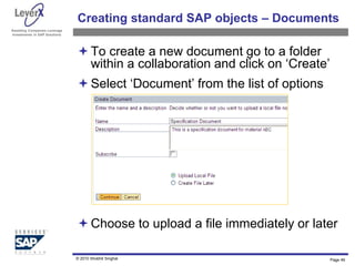 Assisting Companies Leverage
Investments in SAP Solutions
Creating standard SAP objects – Documents
To create a new document go to a folder
within a collaboration and click on ‘Create’
Select ‘Document’ from the list of options
Choose to upload a file immediately or later
Page 49
© 2010 Shobhit Singhal
 