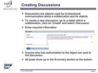 Assisting Companies Leverage
Investments in SAP Solutions
Creating Discussions
 Discussions are objects used for bi-directional
communication about a collaboration and its objects
 To create a new discussion, go to a folder within a
collaboration, click on ‘Create’ and select ‘Discussion’
 Enter required information
 Anyone who has authorization to the object can post to
the discussion
 All posts show up in the Summary section at the bottom
Page 56
© 2010 Shobhit Singhal
 