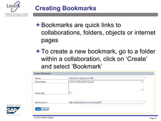 Assisting Companies Leverage
Investments in SAP Solutions
Creating Bookmarks
Bookmarks are quick links to
collaborations, folders, objects or internet
pages
To create a new bookmark, go to a folder
within a collaboration, click on ‘Create’
and select ‘Bookmark’
Page 57
© 2010 Shobhit Singhal
 