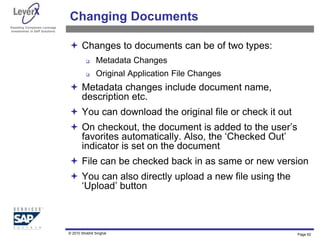 Assisting Companies Leverage
Investments in SAP Solutions
Changing Documents
 Changes to documents can be of two types:
 Metadata Changes
 Original Application File Changes
 Metadata changes include document name,
description etc.
 You can download the original file or check it out
 On checkout, the document is added to the user’s
favorites automatically. Also, the ‘Checked Out’
indicator is set on the document
 File can be checked back in as same or new version
 You can also directly upload a new file using the
‘Upload’ button
Page 62
© 2010 Shobhit Singhal
 