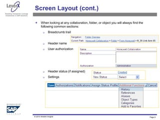 Assisting Companies Leverage
Investments in SAP Solutions
Screen Layout (cont.)
 When looking at any collaboration, folder, or object you will always find the
following common sections:
 Breadcrumb trail
 Header name
 User authorization
 Header status (if assigned)
 Settings
Page 8
© 2010 Shobhit Singhal
 