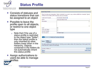 Assisting Companies Leverage
Investments in SAP Solutions
Status Profile
 Consists of statuses and
status transitions that can
be assigned to an object
 Possible to leave the
profile open to all objects,
or restrict to one object
type
 Note that if the use of a
status profile is restricted
to the object type "folder",
then the status profile is
only inherited by other
folders lower down in the
hierarchy. Objects
contained in the folders do
not automatically inherit
this status profile
 Assign authorizations to
users be able to manage
profiles
Page 84
© 2010 Shobhit Singhal
 