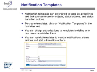 Assisting Companies Leverage
Investments in SAP Solutions
Notification Templates
 Notification templates can be created to send out predefined
text that you can reuse for objects, status actions, and status
transition actions
 To create templates, click on ‘Notification Templates’ in the
overview tree
 You can assign authorizations to templates to define who
can use or administer them
 You can restrict templates to manual notifications, status
actions and status transition actions
Page 92
© 2010 Shobhit Singhal
 