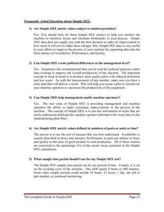 The Complete Guide to Simple OEE Page 13
Frequently Asked Questions about Simple OEE:
1) Are Simple OEE metric values subject to misinterpretation?
Yes. You should look for these Simple OEE metrics to help you monitor the
machine to minimize losses and eliminate bottlenecks in your process. Simple
OEE data does not supply you with the best decision to make an improvement or
how much it will cost to make these changes. But, Simple OEE data is very useful
in your efforts to improve the process of your machine by separating data into the
three metrics of Availability, Performance, and Quality.
2) Can Simple OEE create political differences at the management level?
Yes. Sometimes this misinterpreted data can be used for political purposes rather
than working to improve the overall productivity of the machine. The important
concept to keep in mind is to produce more quality parts with reduced downtime
and less waste. As with the measurement of any number, make sure you have a
clear plan that will deliver a result. This will help you create a plan to incentivize
your machine operators to maximize the productivity of the equipment.
3) Can Simple OEE help management enable machine operators?
Yes. The real value of Simple OEE is providing management and machine
operators the ability to make systematic improvements to the process of the
machine. The concept of Simple OEE is to put this information in terms that are
easily understood and keep the machine operator informed with visual data on the
manufacturing plant floor.
4) Are Simple OEE metric values defined in numbers of parts or units or time?
The answer is to use the unit of measure that you best understand. Availability is
usually described in hours and minutes, Performance in parts per minute or hour,
and quality as the ratio of good product to total production. All of these metrics
are converted to the percentage (%) of the actual versus potential in the Simple
OEE calculations.
5) What sample time period should I use for my Simple OEE test?
The Simple OEE sample time period can be any period of time. Usually, it is set
on the working cycle of the machine. One shift equals 8 hours or 480 minutes.
Some other sample periods could include 10 hours, 12 hours, 1 day, the job or
part number, or continual monitoring.
 