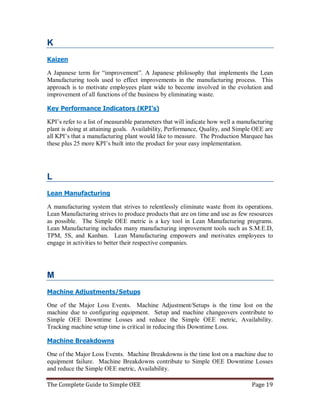 The Complete Guide to Simple OEE Page 19
K
Kaizen
A Japanese term for “improvement”. A Japanese philosophy that implements the Lean
Manufacturing tools used to effect improvements in the manufacturing process. This
approach is to motivate employees plant wide to become involved in the evolution and
improvement of all functions of the business by eliminating waste.
Key Performance Indicators (KPI’s)
KPI’s refer to a list of measurable parameters that will indicate how well a manufacturing
plant is doing at attaining goals. Availability, Performance, Quality, and Simple OEE are
all KPI’s that a manufacturing plant would like to measure. The Production Marquee has
these plus 25 more KPI’s built into the product for your easy implementation.
L
Lean Manufacturing
A manufacturing system that strives to relentlessly eliminate waste from its operations.
Lean Manufacturing strives to produce products that are on time and use as few resources
as possible. The Simple OEE metric is a key tool in Lean Manufacturing programs.
Lean Manufacturing includes many manufacturing improvement tools such as S.M.E.D,
TPM, 5S, and Kanban. Lean Manufacturing empowers and motivates employees to
engage in activities to better their respective companies.
M
Machine Adjustments/Setups
One of the Major Loss Events. Machine Adjustment/Setups is the time lost on the
machine due to configuring equipment. Setup and machine changeovers contribute to
Simple OEE Downtime Losses and reduce the Simple OEE metric, Availability.
Tracking machine setup time is critical in reducing this Downtime Loss.
Machine Breakdowns
One of the Major Loss Events. Machine Breakdowns is the time lost on a machine due to
equipment failure. Machine Breakdowns contribute to Simple OEE Downtime Losses
and reduce the Simple OEE metric, Availability.
 