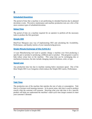 The Complete Guide to Simple OEE Page 23
S
Scheduled Downtime
The period of time that a machine is not performing its intended function due to planned
downtime events. Preventive maintenance and machine production tests are a few of the
more common types of scheduled downtime.
Setup Time
The period of time on a machine required for an operator to perform all the necessary
tasks to produce the first good part.
Simple OEE
DataVisor Marquees easy way of implementing OEE and calculating the Availability,
Performance, and Quality metrics of your manufacturing process.
Single Minute Exchange of Die (S.M.E.D.)
A Lean Manufacturing tool used to quickly change a machine over from producing a
specific part or product to producing a different part or product. This program is used to
help reduce setup time on the machine. This setup time can be exchanging dies or
mechanical structures, but also include changing material thickness, color, or type.
Speed Loss
Any production time lost due to machine running below maximum speed. One of the
three Simple OEE Loss Categories which reduces the Simple OEE metric, Performance.
T
Takt Time
The production rate of the machine that matches the rate of sales or consumption. Takt
time is a German word meaning measure. In its purest sense, takt time is used to produce
exactly what the customer will consume. Knowing what your takt time is for a specific
product will help you understand the machine’s ideal cycle time (target counter) to meet
your customer’s demand.
 