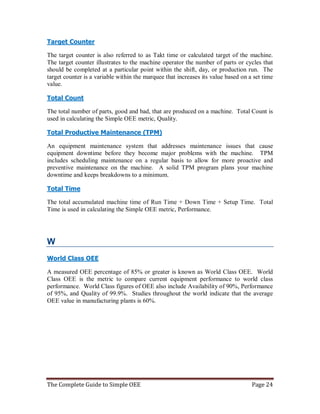 The Complete Guide to Simple OEE Page 24
Target Counter
The target counter is also referred to as Takt time or calculated target of the machine.
The target counter illustrates to the machine operator the number of parts or cycles that
should be completed at a particular point within the shift, day, or production run. The
target counter is a variable within the marquee that increases its value based on a set time
value.
Total Count
The total number of parts, good and bad, that are produced on a machine. Total Count is
used in calculating the Simple OEE metric, Quality.
Total Productive Maintenance (TPM)
An equipment maintenance system that addresses maintenance issues that cause
equipment downtime before they become major problems with the machine. TPM
includes scheduling maintenance on a regular basis to allow for more proactive and
preventive maintenance on the machine. A solid TPM program plans your machine
downtime and keeps breakdowns to a minimum.
Total Time
The total accumulated machine time of Run Time + Down Time + Setup Time. Total
Time is used in calculating the Simple OEE metric, Performance.
W
World Class OEE
A measured OEE percentage of 85% or greater is known as World Class OEE. World
Class OEE is the metric to compare current equipment performance to world class
performance. World Class figures of OEE also include Availability of 90%, Performance
of 95%, and Quality of 99.9%. Studies throughout the world indicate that the average
OEE value in manufacturing plants is 60%.
 