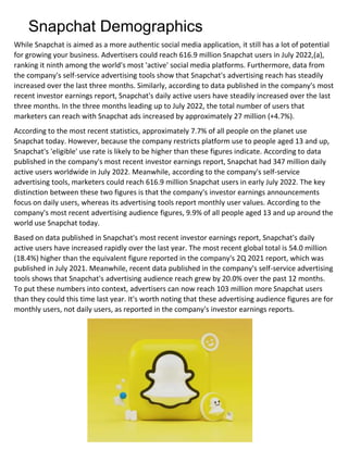 Snapchat Demographics
While Snapchat is aimed as a more authentic social media application, it still has a lot of potential
for growing your business. Advertisers could reach 616.9 million Snapchat users in July 2022,(a),
ranking it ninth among the world's most 'active' social media platforms. Furthermore, data from
the company's self-service advertising tools show that Snapchat's advertising reach has steadily
increased over the last three months. Similarly, according to data published in the company's most
recent investor earnings report, Snapchat's daily active users have steadily increased over the last
three months. In the three months leading up to July 2022, the total number of users that
marketers can reach with Snapchat ads increased by approximately 27 million (+4.7%).
According to the most recent statistics, approximately 7.7% of all people on the planet use
Snapchat today. However, because the company restricts platform use to people aged 13 and up,
Snapchat's 'eligible' use rate is likely to be higher than these figures indicate. According to data
published in the company's most recent investor earnings report, Snapchat had 347 million daily
active users worldwide in July 2022. Meanwhile, according to the company's self-service
advertising tools, marketers could reach 616.9 million Snapchat users in early July 2022. The key
distinction between these two figures is that the company's investor earnings announcements
focus on daily users, whereas its advertising tools report monthly user values. According to the
company's most recent advertising audience figures, 9.9% of all people aged 13 and up around the
world use Snapchat today.
Based on data published in Snapchat's most recent investor earnings report, Snapchat's daily
active users have increased rapidly over the last year. The most recent global total is 54.0 million
(18.4%) higher than the equivalent figure reported in the company's 2Q 2021 report, which was
published in July 2021. Meanwhile, recent data published in the company's self-service advertising
tools shows that Snapchat's advertising audience reach grew by 20.0% over the past 12 months.
To put these numbers into context, advertisers can now reach 103 million more Snapchat users
than they could this time last year. It's worth noting that these advertising audience figures are for
monthly users, not daily users, as reported in the company's investor earnings reports.
 