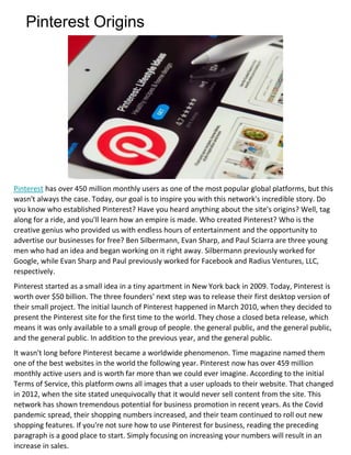 Pinterest Origins
Pinterest has over 450 million monthly users as one of the most popular global platforms, but this
wasn't always the case. Today, our goal is to inspire you with this network's incredible story. Do
you know who established Pinterest? Have you heard anything about the site's origins? Well, tag
along for a ride, and you'll learn how an empire is made. Who created Pinterest? Who is the
creative genius who provided us with endless hours of entertainment and the opportunity to
advertise our businesses for free? Ben Silbermann, Evan Sharp, and Paul Sciarra are three young
men who had an idea and began working on it right away. Silbermann previously worked for
Google, while Evan Sharp and Paul previously worked for Facebook and Radius Ventures, LLC,
respectively.
Pinterest started as a small idea in a tiny apartment in New York back in 2009. Today, Pinterest is
worth over $50 billion. The three founders' next step was to release their first desktop version of
their small project. The initial launch of Pinterest happened in March 2010, when they decided to
present the Pinterest site for the first time to the world. They chose a closed beta release, which
means it was only available to a small group of people. the general public, and the general public,
and the general public. In addition to the previous year, and the general public.
It wasn't long before Pinterest became a worldwide phenomenon. Time magazine named them
one of the best websites in the world the following year. Pinterest now has over 459 million
monthly active users and is worth far more than we could ever imagine. According to the initial
Terms of Service, this platform owns all images that a user uploads to their website. That changed
in 2012, when the site stated unequivocally that it would never sell content from the site. This
network has shown tremendous potential for business promotion in recent years. As the Covid
pandemic spread, their shopping numbers increased, and their team continued to roll out new
shopping features. If you're not sure how to use Pinterest for business, reading the preceding
paragraph is a good place to start. Simply focusing on increasing your numbers will result in an
increase in sales.
 