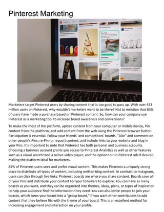 Pinterest Marketing
Marketers target Pinterest users by sharing content that is too good to pass up. With over 433
million users on Pinterest, why wouldn't marketers want to be there? Not to mention that 83%
of users have made a purchase based on Pinterest content. So, how can your company use
Pinterest as a marketing tool to increase brand awareness and conversions?
To make the most of the platform, upload content from your computer or mobile device, Pin
content from the platform, and add content from the web using the Pinterest browser button.
Participation is essential. Follow your friends' and competitors' boards, "Like" and comment on
other people's Pins, re-Pin (or repost) content, and include links to your website and blog in
your Pins. It's important to note that Pinterest has both personal and business accounts.
Choosing a business account grants you access to Pinterest Analytics as well as other features
such as a visual search tool, a native video player, and the option to run Pinterest ads if desired,
making the platform ideal for marketers.
85% of Pinterest users seek and prefer visual content. This makes Pinterest a uniquely strong
place to distribute all types of content, including written blog content. In contrast to Instagram,
users can click through live links. Pinterest boards are where you share content. Boards save all
of your Pins and distribute your content for your followers to explore. You can have as many
boards as you want, and they can be organized into themes, ideas, plans, or types of inspiration
to help your audience find the information they need. You can also invite people to join your
boards, which turns your board into a "group board," if you want other contributors to add
content that they believe fits with the theme of your board. This is an excellent method for
increasing engagement and interaction on your profile.
 