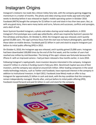 Instagram Origins
Instagram's meteoric rise reads like a Silicon Valley fairy tale, with the company gaining staggering
momentum in a matter of months. The photo and video-sharing social media app took only eight
weeks to develop before it was released on Apple's mobile operating system in October 2010.
Facebook (META) bought the company for $1 billion in cash and stock in less than two years. But, as
with any good story, there were many twists and turns, failures and successes, conflicts and synergies,
and a dash of luck.
Kevin Systrom founded Instagram, a photo and video-sharing social media platform, in 2010.
Instagram's first prototype was a web app called Burbn, which was inspired by Systrom's passion for
fine whiskeys and bourbons. On October 6, 2010, the Instagram app was released, and it quickly
gained 25,000 users. The app's primary focus from the start was to feature photographs, specifically
those taken on mobile devices. Facebook paid $1 billion in cash and stock to acquire Instagram just
before its initial public offering (IPO) in 2012.
On October 6, 2010, the Instagram app was released, and it quickly gained 25,000 users. Instagram
had been downloaded 100,000 times by the end of the first week, and the number of users had
reached one million by mid-December. The timing of the app's release was fortunate because the
iPhone 4--with an improved camera—had just been released a few months earlier, in June 2010.
Following Instagram's rapid growth, more investors became interested in the company. Instagram
raised $7 million in a Series A funding round in February 2011. Benchmark Capital was one of their
investors, and the company was valued at around $25 million. Other leading companies in the social
media technology industry, such as Twitter and Facebook, have expressed interest in the company in
addition to institutional investors. In April 2012, Facebook (now Meta) made an offer to buy
Instagram for approximately $1 billion in cash and stock, with the key condition that the company
remain independently managed. Shortly after, and just before its initial public offering (IPO),
Facebook moved forward and paid $1 billion in cash and stock for the company.
 