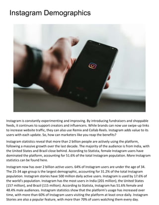 Instagram Demographics
Instagram is constantly experimenting and improving. By introducing fundraisers and shoppable
feeds, it continues to support creators and influencers. While brands can now use swipe-up links
to increase website traffic, they can also use Remix and Collab Reels. Instagram adds value to its
users with each update. So, how can marketers like you reap the benefits?
Instagram statistics reveal that more than 2 billion people are actively using the platform,
following a massive growth over the last decade. The majority of the audience is from India, with
the United States and Brazil close behind. According to Statista, female Instagram users have
dominated the platform, accounting for 51.6% of the total Instagram population. More Instagram
statistics can be found here.
Instagram now has over 2 billion active users. 64% of Instagram users are under the age of 34.
The 25-34 age group is the largest demographic, accounting for 31.2% of the total Instagram
population. Instagram stories have 500 million daily active users. Instagram is used by 17.6% of
the world's population. Instagram has the most users in India (201 million), the United States
(157 million), and Brazil (115 million). According to Statista, Instagram has 51.6% female and
48.4% male audiences. Instagram statistics show that the platform's usage has increased over
time, with more than 60% of Instagram users visiting the platform at least once daily. Instagram
Stories are also a popular feature, with more than 70% of users watching them every day.
 