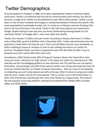 Twitter Demographics
Since the platform's inception in 2006, we've been captivated by Twitter's small-but-mighty
word count. Twitter is an effective tool not only for communication (and memes), but also for
business: a single ad on Twitter has the potential to reach 436.4 million people. Twitter is much
lower on the list than Facebook and Instagram, sandwiched between Pinterest (the world's 14th
most-used platform) and Reddit (number 13). It's similar to an Olympic swimmer finishing 15th:
they're still one of the best in the world. Twitter is the 12th most popular term searched on
Google. Despite having its own app (and, you know, bookmarking existing) people are still
searching “twitter” on Google often—even more often than Netflix.
Twitter.com receives 7.1 billion visits per month. According to Statista, there were 7.1 billion
visits in May 2022, up from 6.8 billion visits in December 2021. Twitter advertisements have the
potential to reach 8.8% of all internet users. There are 4.95 billion internet users worldwide, so
8.8% is nothing to sneeze at. Perhaps it's time to start looking into how to use Twitter for
business. The global Twitter user base is expected to reach 497.48 million by 2025. If you're
keeping track, that's nearly 500 million (and I am).
According to a 2021 Statista study, 82% of frequent Tweeters (those who Tweet 20 or more
times per month, referred to as "high volume" in this data) use Twitter for entertainment. 78%
said they use the microblogging platform to stay informed, and 77% said they use it to express
themselves. Unsurprisingly, only 29% of low-volume Twitter users (those who tweet less than 20
times per month) said they use Twitter to express themselves... After all, if you're not tweeting
or retweeting, you can't really express yourself on the app. When it comes to using social media
sites for news, Twitter is by far the most popular. That is, at least, true in the United States. In
2021, 55% of Americans said they get their news from Twitter on a regular basis. This makes it
the most popular social news platform, followed by Facebook (47%), Reddit (39%), Youtube
(30%), and TikTok (29%).
 