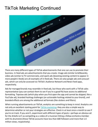 TikTok Marketing Continued
There are many different types of TikTok advertisements that one can use to promote their
business. In-feed ads are advertisements that you create. Image ads (similar to billboards),
video ads (similar to TV commercials), and spark ads (boosting existing content to appear in
more people's feeds) are all examples of in-feed ads. There are also pangle ads and carousel
ads, which can only be accessed via TikTok's Audience Network and News Feed apps,
respectively.
Ads for managed brands may resemble in-feed ads, but those who work with a TikTok sales
representative (you can contact them to see if you're a good fit) have access to additional
formatting. Topview ads (which play when you first open the app and cannot be skipped, like a
YouTube ad), branded hashtag challenges (an actionable hashtag related to your brand), and
branded effects are among the additional ad formats (like stickers and filters).
When running advertisements on TikTok, analytics are something to keep in mind. Analytics are
not only an excellent starting point for TikTok marketing; they are also a simple way to
determine whether or not your strategies are effective. Check in at least once a month to see if
you're on track. If you aren't, experiment with different types of posts—perhaps an obvious ad
for the Arkells isn't as compelling as a video of a musician hitting a fellow orchestra member
with his drumstick (those TikTok accounts have less than 600 followers and more that 1.4
million views, respectively).
 