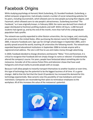 Facebook Origins
While studying psychology at Harvard, Mark Zuckerberg, 23, founded Facebook. Zuckerberg, a
skilled computer programmer, had already created a number of social-networking websites for
his peers, including Coursematch, which allowed users to view people pursuing their degree, and
Facemash, which allowed users to rate people's attractiveness. Zuckerberg launched "The
Facebook," as it was originally known, in February 2004; the name was derived from sheets of
paper distributed to freshmen profiling students and staff. Within 24 hours, 1,200 Harvard
students had signed up, and by the end of the month, more than half of the undergraduate
population had a profile.
The network was quickly expanded to other Boston universities, the Ivy League, and, eventually,
all universities in the United States. After purchasing the domain name for $200,000 in August
2005, it became Facebook.com. Sign-ups for US high schools began in September 2005, and it
quickly spread around the world, reaching UK universities the following month. The network was
expanded beyond educational institutions in September 2006 to include anyone with a
registered email address. The site is still free to use and makes money through advertising.
In 2020, Facebook decided to change directions and become “Meta.” First and foremost, it is
critical to recognize that Facebook did not simply change its name or rebrand- it fundamentally
altered the company's course. For years, people have fantasized about something akin to the
metaverse. Consider all of the science fiction films and television shows that have used
holograms and virtual reality to provide people with an escape.
Because it will allow people to instantly transport themselves to another location or even time,
this type of technology has the potential to be the biggest business of all time. It's a game
changer. Add to that the fact that the Covid-19 pandemic has increased the demand for this
technology exponentially. New variants raise the possibility of new lockdowns and travel
restrictions. Companies are reconsidering their plans to reintroduce employees to the
workplace. All of this increases the value of the metaverse's potential.
 