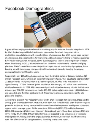 Facebook Demographics
It goes without saying that Facebook is a massively popular website. Since its inception in 2004
by Mark Zuckerberg and his fellow Harvard roommates, Facebook has grown into a
multibillion-pound platform with tens of millions of users every day. With such a large number
of active users, the opportunities for marketing and Facebook advertising to reach an audience
have never been greater. However, as the audience grows, so does the competition to reach
them. That is why, in 2022, it is more important than ever to understand the ever-changing
platform. There's never been more competition to get your ad seen by the right people, from
keeping up with the average cost-per-click of Facebook ads to understanding the varying
demographics in monthly active users.
Surprisingly, only 10% of Facebook users are from the United States or Canada. India has 329
million Facebook users, which is an extremely impressive figure. That equates to approximately
23.88% of India's total population of 1.38 billion people. In 2021, India will account for
approximately 17.7% of the total global population. On average, 16.2 billion users worldwide
visit Facebook daily. In 2021, 400 new users signed up for Facebook every minute. In that same
minute, over 510,000 comments are made, 293,000 status updates are made, 136,000 photos
are uploaded, and 4 million posts are liked. These figures are only going to rise as the site
grows and expands.
According to a recent Pew Research Center study, of all Facebook demographics, those aged 65
and up grew the most between 2018 and 2019, from 26% to nearly 40%. With this new surge in
potential audiences, it may be worthwhile to consider whether you can modify your content to
appeal to this new age group. At the same time, Millennials (1977-95) and Baby Boomers
(1946-64) saw only a 2% increase. However, Generation X users (those born between 1965 and
1976) fell by 2%. In 2021, 84% of US Millennials are expected to be active users of the social
media platform, making them the largest audience. However, Generation X isn't far behind,
with 74% of US Gen X'ers using Facebook, according to the same report.
 