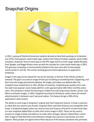 Snapchat Origins
In 2011, a group of Stanford University students devised an idea that would go on to become
one of the most popular social media apps. Explore the history of today's popular social media
sensation, Snapchat, from its early days to the IPO stage and its current usage. Bobby Murphy,
Evan Spiegel, and Reggie Brown came up with the concept for a new social media app in 2011.
The goal was to develop a communication platform that was more akin to how people
communicate in real life. This entails sending genuine facial expressions as opposed to
emoticons.
Images in the app can be viewed for one to ten seconds, or forever if the infinity symbol is
selected. The goal is to send an image of how you're feeling or something that's happening, and
then have the image permanently deleted. All images and videos are deleted after the
recipients have viewed them or after 30 days of inactivity. Snapchat grew quickly and is now
the sixth most popular social media platform, with approximately 538 million monthly active
users. The company is known for focusing on mobile first and using virtual stickers, lenses, and
filters to enhance images. In 2015, Snapchat launched its ad feature, which shows 10-second
advertisements in between users’ personal videos. This feature brings in 99% of the
application’s total income.
The ability to send snaps is Snapchat's original and most important feature. A Snap is a picture
or video that you send to your friends. Snapchat filters and other features are compatible with
Snaps. A Snapstreak begins when you send at least one Snap to a friend for at least three days
in a row. Snapchat added filters to alter their entire image in 2015. These can be used to
convert an image to black and white or to make other changes. Beauty-related filters, which
alter images to hide blemishes and otherwise change how a person is perceived, are more
popular. Many people are against these filters because of the beauty standards they promote.
 