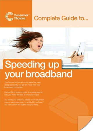 Complete Guide to...




Speeding up
your broadband
This Consumerchoices.co.uk guide has been
designed to help you get the most from your
broadband connection.

Packed full of tips and tricks, it is guaranteed to
help you make the best of what you’ve got.

So, before you switch to a faster, more expensive
internet service provider, try a little DIY and see if
you can achieve the speed that you need…
 