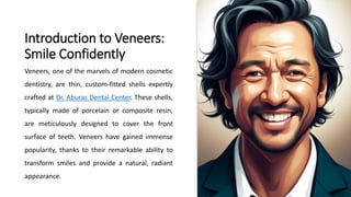 Introduction to Veneers:
Smile Confidently
Veneers, one of the marvels of modern cosmetic
dentistry, are thin, custom-fitted shells expertly
crafted at Dr. Aburas Dental Center. These shells,
typically made of porcelain or composite resin,
are meticulously designed to cover the front
surface of teeth. Veneers have gained immense
popularity, thanks to their remarkable ability to
transform smiles and provide a natural, radiant
appearance.
 