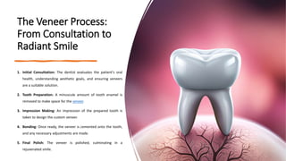 The Veneer Process:
From Consultation to
Radiant Smile
1. Initial Consultation: The dentist evaluates the patient's oral
health, understanding aesthetic goals, and ensuring veneers
are a suitable solution.
2. Tooth Preparation: A minuscule amount of tooth enamel is
removed to make space for the veneer.
3. Impression Making: An impression of the prepared tooth is
taken to design the custom veneer.
4. Bonding: Once ready, the veneer is cemented onto the tooth,
and any necessary adjustments are made.
5. Final Polish: The veneer is polished, culminating in a
rejuvenated smile.
 