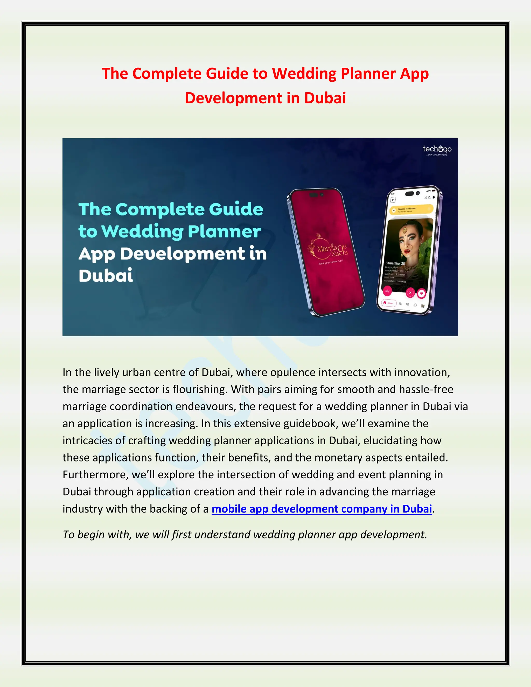 The Complete Guide to Wedding Planner App
Development in Dubai
In the lively urban centre of Dubai, where opulence intersects with innovation,
the marriage sector is flourishing. With pairs aiming for smooth and hassle-free
marriage coordination endeavours, the request for a wedding planner in Dubai via
an application is increasing. In this extensive guidebook, we’ll examine the
intricacies of crafting wedding planner applications in Dubai, elucidating how
these applications function, their benefits, and the monetary aspects entailed.
Furthermore, we’ll explore the intersection of wedding and event planning in
Dubai through application creation and their role in advancing the marriage
industry with the backing of a mobile app development company in Dubai.
To begin with, we will first understand wedding planner app development.
 