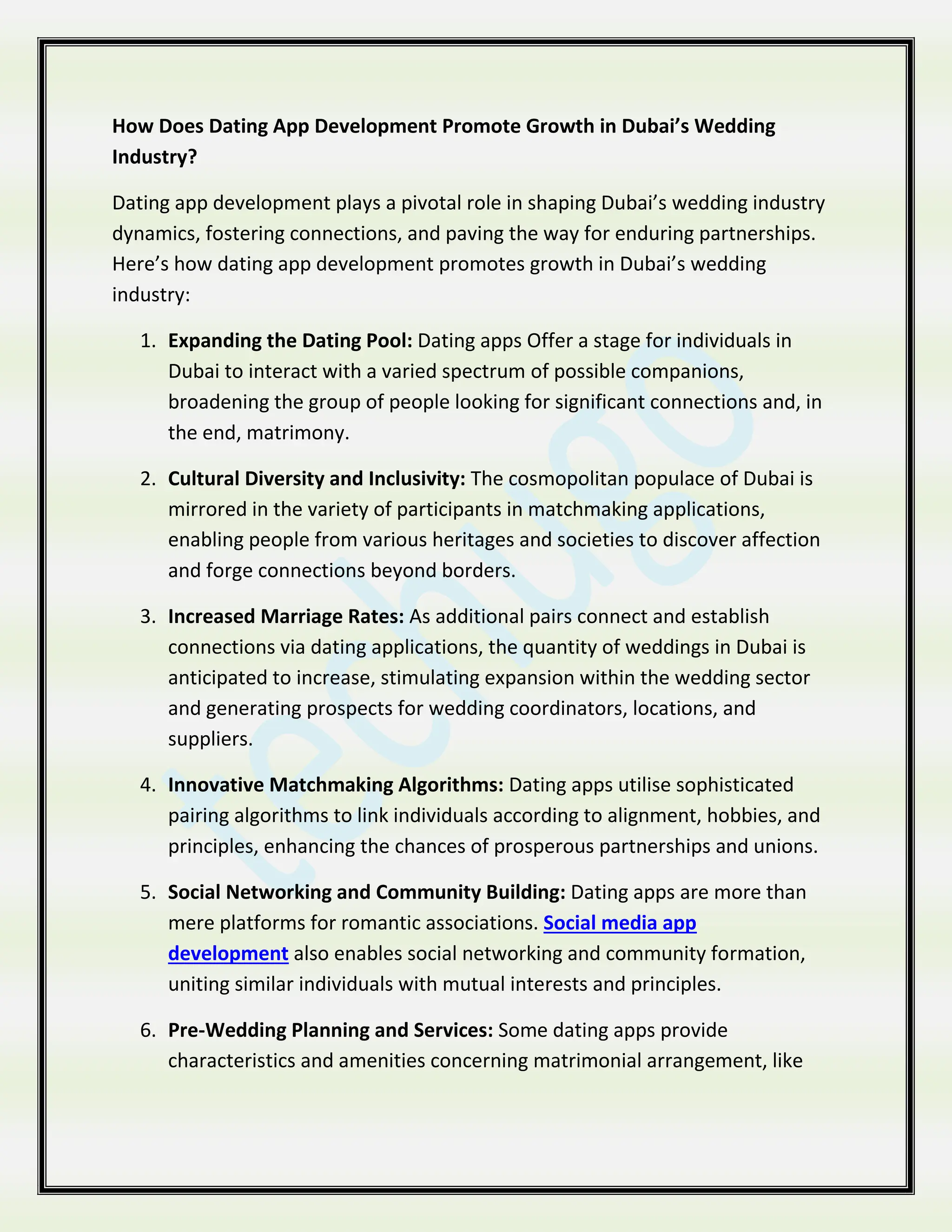 How Does Dating App Development Promote Growth in Dubai’s Wedding
Industry?
Dating app development plays a pivotal role in shaping Dubai’s wedding industry
dynamics, fostering connections, and paving the way for enduring partnerships.
Here’s how dating app development promotes growth in Dubai’s wedding
industry:
1. Expanding the Dating Pool: Dating apps Offer a stage for individuals in
Dubai to interact with a varied spectrum of possible companions,
broadening the group of people looking for significant connections and, in
the end, matrimony.
2. Cultural Diversity and Inclusivity: The cosmopolitan populace of Dubai is
mirrored in the variety of participants in matchmaking applications,
enabling people from various heritages and societies to discover affection
and forge connections beyond borders.
3. Increased Marriage Rates: As additional pairs connect and establish
connections via dating applications, the quantity of weddings in Dubai is
anticipated to increase, stimulating expansion within the wedding sector
and generating prospects for wedding coordinators, locations, and
suppliers.
4. Innovative Matchmaking Algorithms: Dating apps utilise sophisticated
pairing algorithms to link individuals according to alignment, hobbies, and
principles, enhancing the chances of prosperous partnerships and unions.
5. Social Networking and Community Building: Dating apps are more than
mere platforms for romantic associations. Social media app
development also enables social networking and community formation,
uniting similar individuals with mutual interests and principles.
6. Pre-Wedding Planning and Services: Some dating apps provide
characteristics and amenities concerning matrimonial arrangement, like
 