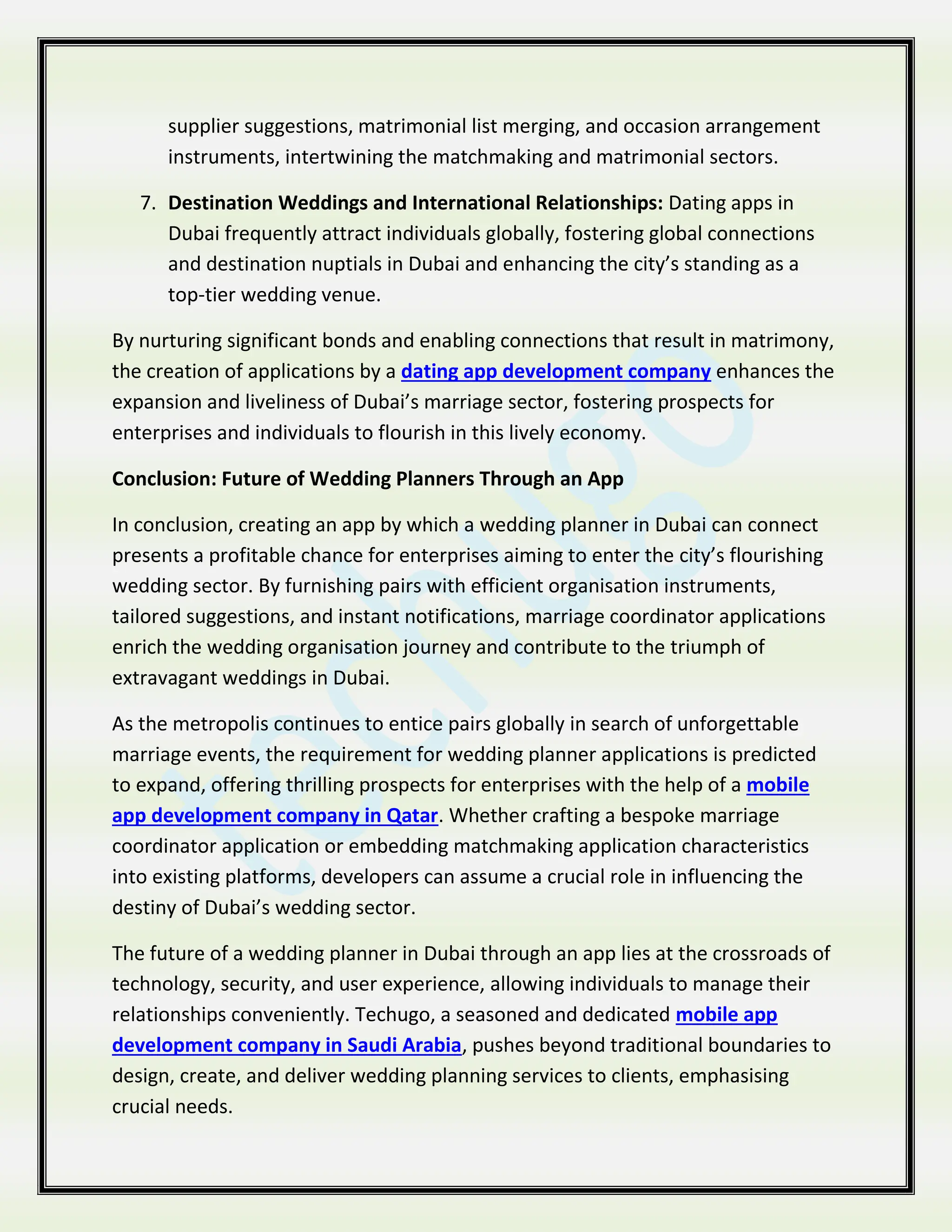 supplier suggestions, matrimonial list merging, and occasion arrangement
instruments, intertwining the matchmaking and matrimonial sectors.
7. Destination Weddings and International Relationships: Dating apps in
Dubai frequently attract individuals globally, fostering global connections
and destination nuptials in Dubai and enhancing the city’s standing as a
top-tier wedding venue.
By nurturing significant bonds and enabling connections that result in matrimony,
the creation of applications by a dating app development company enhances the
expansion and liveliness of Dubai’s marriage sector, fostering prospects for
enterprises and individuals to flourish in this lively economy.
Conclusion: Future of Wedding Planners Through an App
In conclusion, creating an app by which a wedding planner in Dubai can connect
presents a profitable chance for enterprises aiming to enter the city’s flourishing
wedding sector. By furnishing pairs with efficient organisation instruments,
tailored suggestions, and instant notifications, marriage coordinator applications
enrich the wedding organisation journey and contribute to the triumph of
extravagant weddings in Dubai.
As the metropolis continues to entice pairs globally in search of unforgettable
marriage events, the requirement for wedding planner applications is predicted
to expand, offering thrilling prospects for enterprises with the help of a mobile
app development company in Qatar. Whether crafting a bespoke marriage
coordinator application or embedding matchmaking application characteristics
into existing platforms, developers can assume a crucial role in influencing the
destiny of Dubai’s wedding sector.
The future of a wedding planner in Dubai through an app lies at the crossroads of
technology, security, and user experience, allowing individuals to manage their
relationships conveniently. Techugo, a seasoned and dedicated mobile app
development company in Saudi Arabia, pushes beyond traditional boundaries to
design, create, and deliver wedding planning services to clients, emphasising
crucial needs.
 