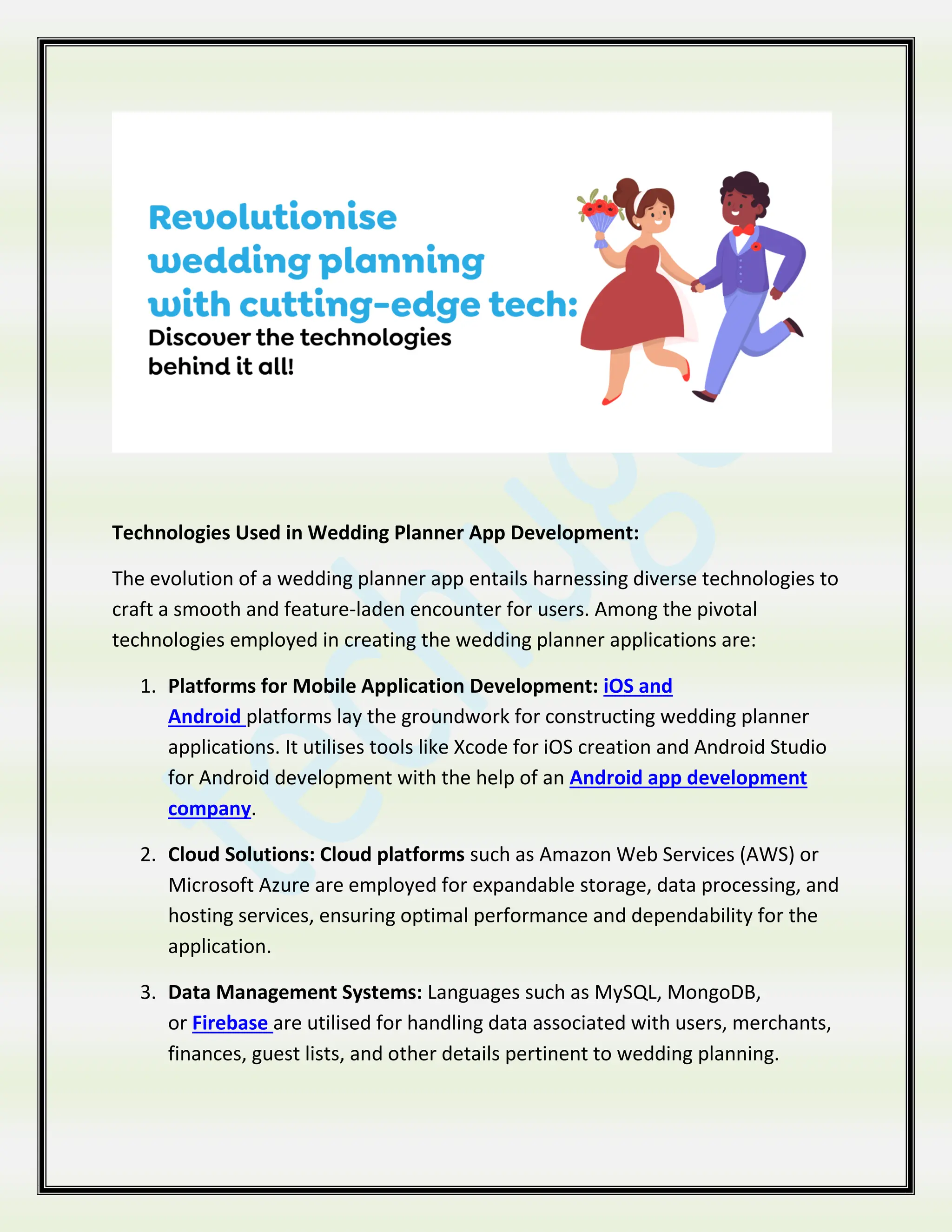 Technologies Used in Wedding Planner App Development:
The evolution of a wedding planner app entails harnessing diverse technologies to
craft a smooth and feature-laden encounter for users. Among the pivotal
technologies employed in creating the wedding planner applications are:
1. Platforms for Mobile Application Development: iOS and
Android platforms lay the groundwork for constructing wedding planner
applications. It utilises tools like Xcode for iOS creation and Android Studio
for Android development with the help of an Android app development
company.
2. Cloud Solutions: Cloud platforms such as Amazon Web Services (AWS) or
Microsoft Azure are employed for expandable storage, data processing, and
hosting services, ensuring optimal performance and dependability for the
application.
3. Data Management Systems: Languages such as MySQL, MongoDB,
or Firebase are utilised for handling data associated with users, merchants,
finances, guest lists, and other details pertinent to wedding planning.
 