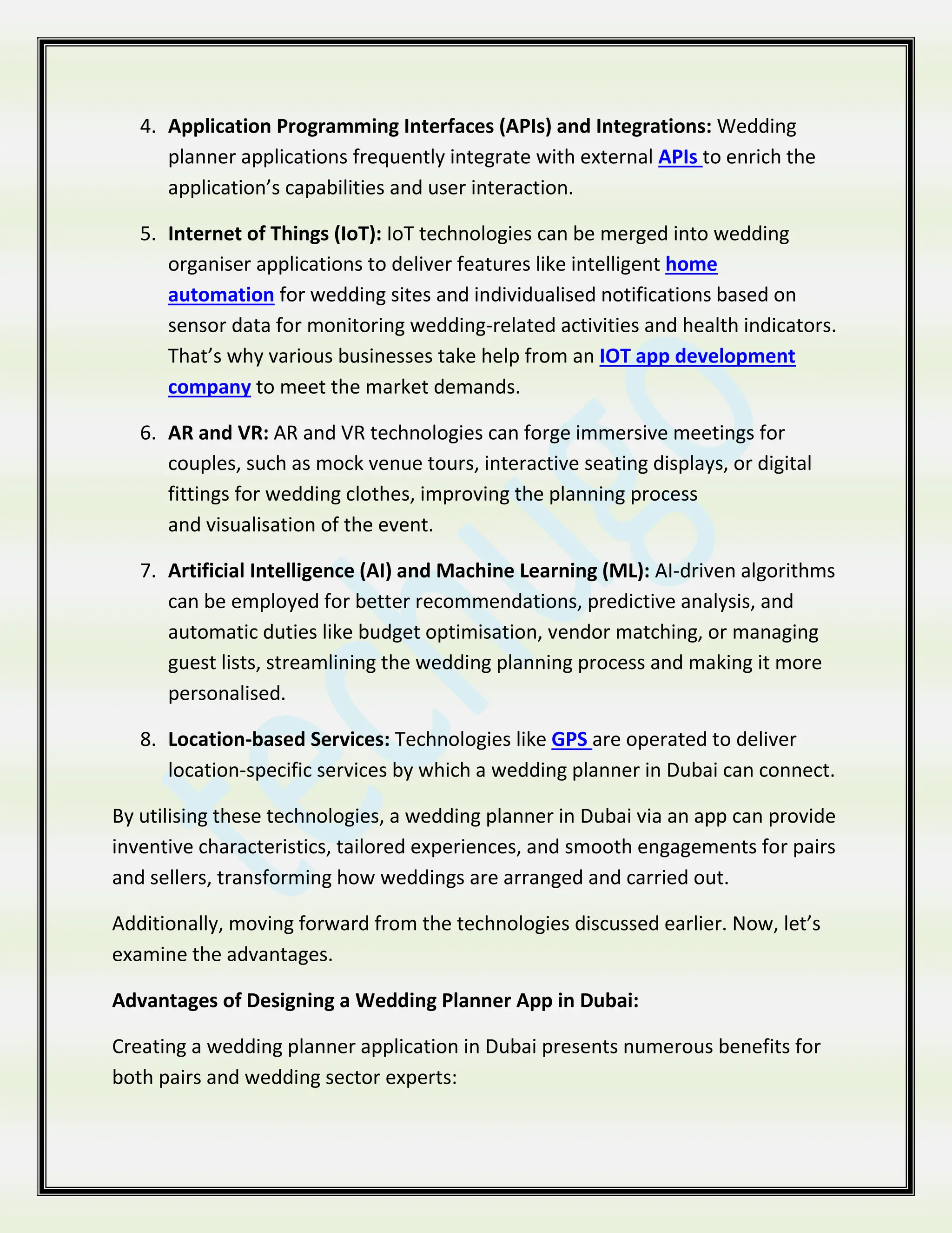 4. Application Programming Interfaces (APIs) and Integrations: Wedding
planner applications frequently integrate with external APIs to enrich the
application’s capabilities and user interaction.
5. Internet of Things (IoT): IoT technologies can be merged into wedding
organiser applications to deliver features like intelligent home
automation for wedding sites and individualised notifications based on
sensor data for monitoring wedding-related activities and health indicators.
That’s why various businesses take help from an IOT app development
company to meet the market demands.
6. AR and VR: AR and VR technologies can forge immersive meetings for
couples, such as mock venue tours, interactive seating displays, or digital
fittings for wedding clothes, improving the planning process
and visualisation of the event.
7. Artificial Intelligence (AI) and Machine Learning (ML): AI-driven algorithms
can be employed for better recommendations, predictive analysis, and
automatic duties like budget optimisation, vendor matching, or managing
guest lists, streamlining the wedding planning process and making it more
personalised.
8. Location-based Services: Technologies like GPS are operated to deliver
location-specific services by which a wedding planner in Dubai can connect.
By utilising these technologies, a wedding planner in Dubai via an app can provide
inventive characteristics, tailored experiences, and smooth engagements for pairs
and sellers, transforming how weddings are arranged and carried out.
Additionally, moving forward from the technologies discussed earlier. Now, let’s
examine the advantages.
Advantages of Designing a Wedding Planner App in Dubai:
Creating a wedding planner application in Dubai presents numerous benefits for
both pairs and wedding sector experts:
 