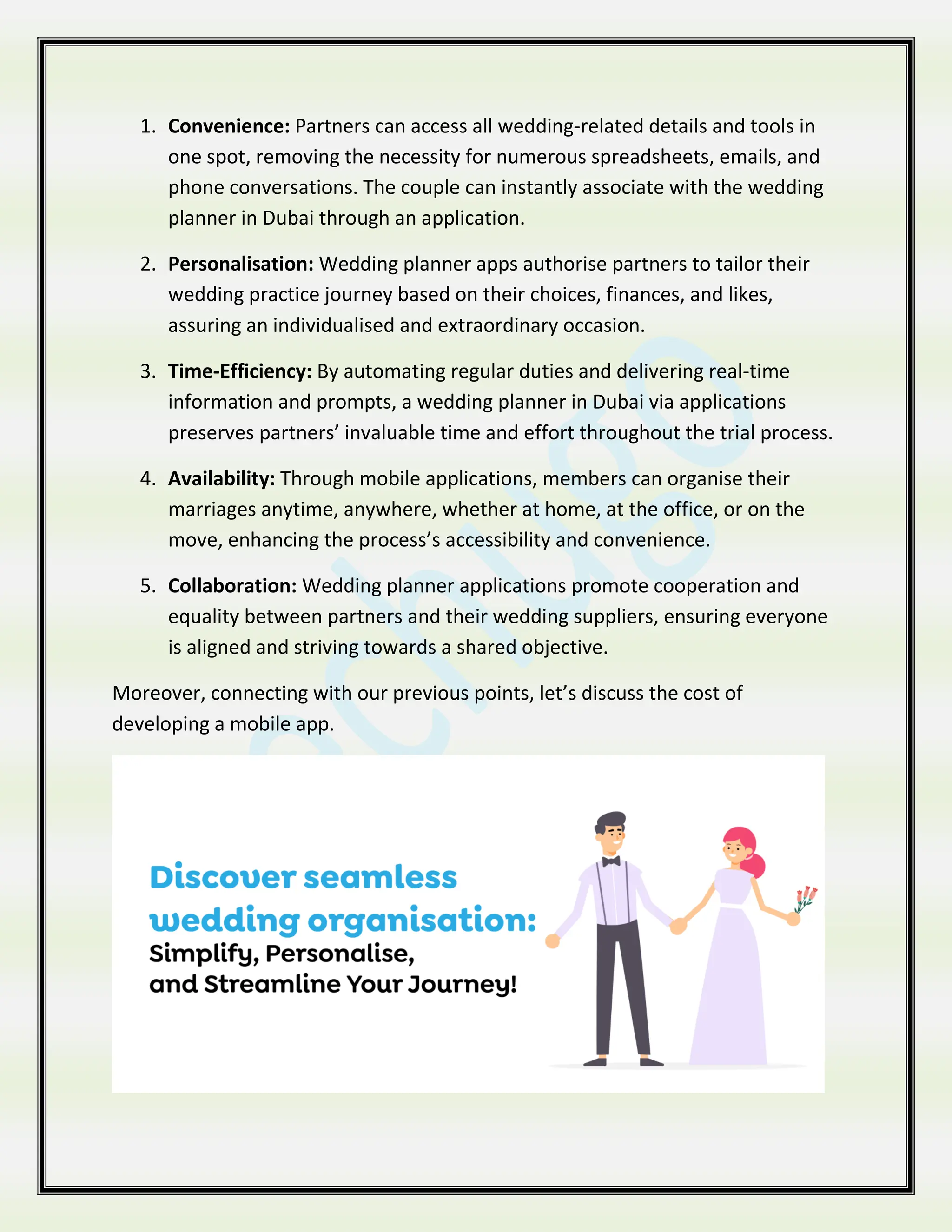 1. Convenience: Partners can access all wedding-related details and tools in
one spot, removing the necessity for numerous spreadsheets, emails, and
phone conversations. The couple can instantly associate with the wedding
planner in Dubai through an application.
2. Personalisation: Wedding planner apps authorise partners to tailor their
wedding practice journey based on their choices, finances, and likes,
assuring an individualised and extraordinary occasion.
3. Time-Efficiency: By automating regular duties and delivering real-time
information and prompts, a wedding planner in Dubai via applications
preserves partners’ invaluable time and effort throughout the trial process.
4. Availability: Through mobile applications, members can organise their
marriages anytime, anywhere, whether at home, at the office, or on the
move, enhancing the process’s accessibility and convenience.
5. Collaboration: Wedding planner applications promote cooperation and
equality between partners and their wedding suppliers, ensuring everyone
is aligned and striving towards a shared objective.
Moreover, connecting with our previous points, let’s discuss the cost of
developing a mobile app.
 